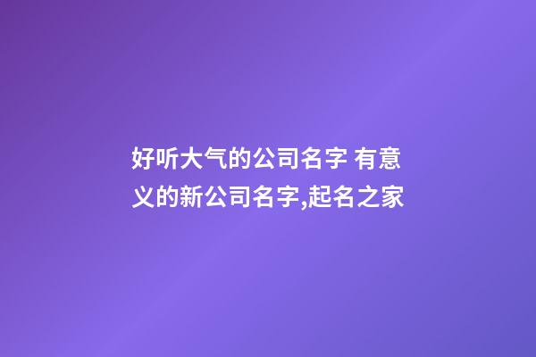 好听大气的公司名字 有意义的新公司名字,起名之家